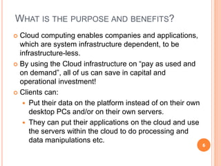 WHAT IS THE PURPOSE AND BENEFITS?
 Cloud computing enables companies and applications,
which are system infrastructure dependent, to be
infrastructure-less.
 By using the Cloud infrastructure on “pay as used and
on demand”, all of us can save in capital and
operational investment!
 Clients can:
 Put their data on the platform instead of on their own
desktop PCs and/or on their own servers.
 They can put their applications on the cloud and use
the servers within the cloud to do processing and
data manipulations etc.
6
 