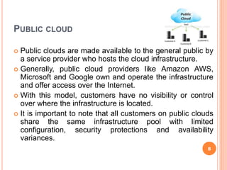 PUBLIC CLOUD
 Public clouds are made available to the general public by
a service provider who hosts the cloud infrastructure.
 Generally, public cloud providers like Amazon AWS,
Microsoft and Google own and operate the infrastructure
and offer access over the Internet.
 With this model, customers have no visibility or control
over where the infrastructure is located.
 It is important to note that all customers on public clouds
share the same infrastructure pool with limited
configuration, security protections and availability
variances.
8
 