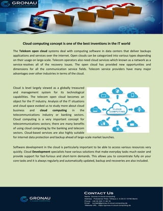 Cloud computing concept is one of the best inventions in the IT world
The Telekom open cloud systems deal with computing software in data centers that deliver backups
applications and services over the internet. Open clouds can be categorized into various types depending
on their usage on large-scale. Telecom operators also need cloud services which known as a network as a
service resolves all of the recovery issues. The open cloud has provided new opportunities and
dimensions for all the communication service fields. Telecom service providers have many major
advantages over other industries in terms of the cloud.
Cloud is level largely viewed as a globally treasured
and management system for its technological
capabilities. The telecom open cloud becomes an
object for the IT industry. Analysis of the IT situations
and cloud space evoked us to study more about cloud
business and cloud computing in the
telecommunications industry or banking sectors.
Cloud computing is a very important concept for
telecommunications sectors; there are many benefits
of using cloud computing by the banking and telecom
sectors. Cloud-based services are also highly suitable
for internet data protection and backup ahead of large-scale market launches.
Software development in the cloud is particularly important to be able to access various resources very
quickly. Cloud Development specialists have various solutions that make everyday tasks much easier and
provide support for fast-furious and short-term demands. This allows you to concentrate fully on your
core tasks and it is always regularly and automatically updated, backup and recoveries are also included.
 