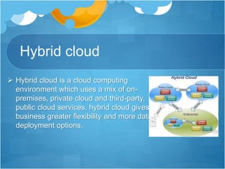 Hybrid cloud
 Hybrid cloud is a cloud computing
environment which uses a mix of on-
premises, private cloud and third-party,
public cloud services, hybrid cloud gives
business greater flexibility and more data
deployment options.
 