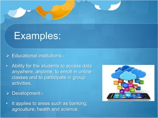 Examples:
 Educational institutions:-
• Ability for the students to access data
anywhere, anytime, to enroll in online
classes and to participate in group
activities.
 Development:-
• It applies to areas such as banking,
agriculture, health and science.
 