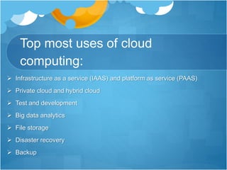 Top most uses of cloud
computing:
 Infrastructure as a service (IAAS) and platform as service (PAAS)
 Private cloud and hybrid cloud
 Test and development
 Big data analytics
 File storage
 Disaster recovery
 Backup
 