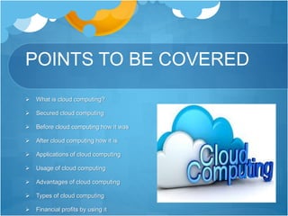 POINTS TO BE COVERED
 What is cloud computing?
 Secured cloud computing
 Before cloud computing how it was
 After cloud computing how it is
 Applications of cloud computing
 Usage of cloud computing
 Advantages of cloud computing
 Types of cloud computing
 Financial profits by using it
 