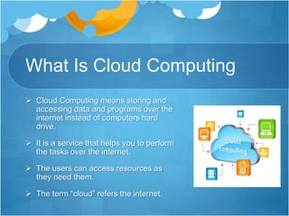 What Is Cloud Computing
 Cloud Computing means storing and
accessing data and programs over the
internet instead of computers hard
drive.
 It is a service that helps you to perform
the tasks over the internet.
 The users can access resources as
they need them.
 The term “cloud” refers the internet.
 