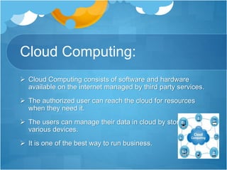 Cloud Computing:
 Cloud Computing consists of software and hardware
available on the internet managed by third party services.
 The authorized user can reach the cloud for resources
when they need it.
 The users can manage their data in cloud by storing it in
various devices.
 It is one of the best way to run business.
 