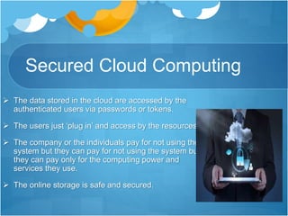 Secured Cloud Computing
 The data stored in the cloud are accessed by the
authenticated users via passwords or tokens.
 The users just ‘plug in’ and access by the resources.
 The company or the individuals pay for not using the
system but they can pay for not using the system but
they can pay only for the computing power and
services they use.
 The online storage is safe and secured.
 