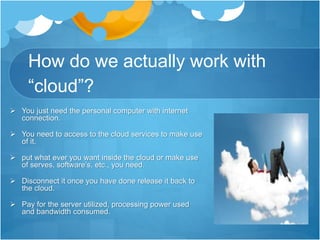 How do we actually work with
“cloud”?
 You just need the personal computer with internet
connection.
 You need to access to the cloud services to make use
of it.
 put what ever you want inside the cloud or make use
of serves, software’s, etc., you need.
 Disconnect it once you have done release it back to
the cloud.
 Pay for the server utilized, processing power used
and bandwidth consumed.
 