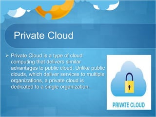 Private Cloud
 Private Cloud is a type of cloud
computing that delivers similar
advantages to public cloud. Unlike public
clouds, which deliver services to multiple
organizations, a private cloud is
dedicated to a single organization.
 