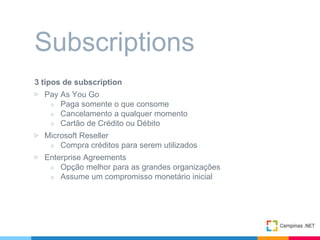 3 tipos de subscription
▷ Pay As You Go
○ Paga somente o que consome
○ Cancelamento a qualquer momento
○ Cartão de Crédito ou Débito
▷ Microsoft Reseller
○ Compra créditos para serem utilizados
▷ Enterprise Agreements
○ Opção melhor para as grandes organizações
○ Assume um compromisso monetário inicial
Subscriptions
 