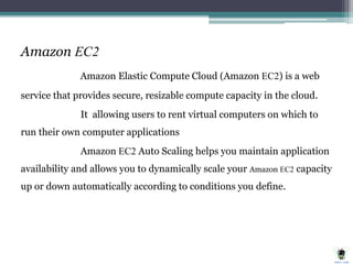 Amazon EC2
Amazon Elastic Compute Cloud (Amazon EC2) is a web
service that provides secure, resizable compute capacity in the cloud.
It allowing users to rent virtual computers on which to
run their own computer applications
Amazon EC2 Auto Scaling helps you maintain application
availability and allows you to dynamically scale your Amazon EC2 capacity
up or down automatically according to conditions you define.
 