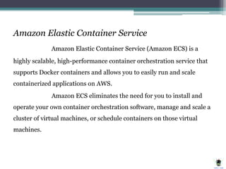 Amazon Elastic Container Service
Amazon Elastic Container Service (Amazon ECS) is a
highly scalable, high-performance container orchestration service that
supports Docker containers and allows you to easily run and scale
containerized applications on AWS.
Amazon ECS eliminates the need for you to install and
operate your own container orchestration software, manage and scale a
cluster of virtual machines, or schedule containers on those virtual
machines.
 