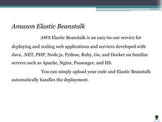 Amazon Elastic Beanstalk
AWS Elastic Beanstalk is an easy-to-use service for
deploying and scaling web applications and services developed with
Java, .NET, PHP, Node.js, Python, Ruby, Go, and Docker on familiar
servers such as Apache, Nginx, Passenger, and IIS.
You can simply upload your code and Elastic Beanstalk
automatically handles the deployment.
 