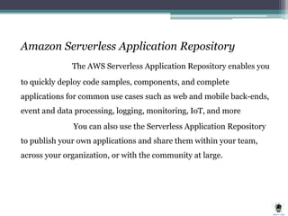 Amazon Serverless Application Repository
The AWS Serverless Application Repository enables you
to quickly deploy code samples, components, and complete
applications for common use cases such as web and mobile back-ends,
event and data processing, logging, monitoring, IoT, and more
You can also use the Serverless Application Repository
to publish your own applications and share them within your team,
across your organization, or with the community at large.
 