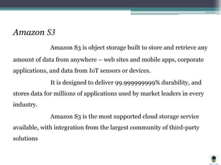 Amazon S3
Amazon S3 is object storage built to store and retrieve any
amount of data from anywhere – web sites and mobile apps, corporate
applications, and data from IoT sensors or devices.
It is designed to deliver 99.999999999% durability, and
stores data for millions of applications used by market leaders in every
industry.
Amazon S3 is the most supported cloud storage service
available, with integration from the largest community of third-party
solutions
 