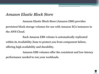 Amazon Elastic Block Store
Amazon Elastic Block Store (Amazon EBS) provides
persistent block storage volumes for use with Amazon EC2 instances in
the AWS Cloud.
Each Amazon EBS volume is automatically replicated
within its Availability Zone to protect you from component failure,
offering high availability and durability.
Amazon EBS volumes offer the consistent and low-latency
performance needed to run your workloads.
 
