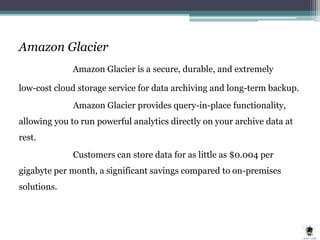 Amazon Glacier
Amazon Glacier is a secure, durable, and extremely
low-cost cloud storage service for data archiving and long-term backup.
Amazon Glacier provides query-in-place functionality,
allowing you to run powerful analytics directly on your archive data at
rest.
Customers can store data for as little as $0.004 per
gigabyte per month, a significant savings compared to on-premises
solutions.
 