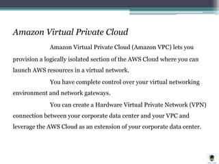 Amazon Virtual Private Cloud
Amazon Virtual Private Cloud (Amazon VPC) lets you
provision a logically isolated section of the AWS Cloud where you can
launch AWS resources in a virtual network.
You have complete control over your virtual networking
environment and network gateways.
You can create a Hardware Virtual Private Network (VPN)
connection between your corporate data center and your VPC and
leverage the AWS Cloud as an extension of your corporate data center.
 
