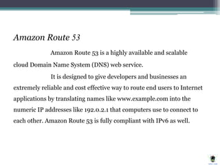 Amazon Route 53
Amazon Route 53 is a highly available and scalable
cloud Domain Name System (DNS) web service.
It is designed to give developers and businesses an
extremely reliable and cost effective way to route end users to Internet
applications by translating names like www.example.com into the
numeric IP addresses like 192.0.2.1 that computers use to connect to
each other. Amazon Route 53 is fully compliant with IPv6 as well.
 