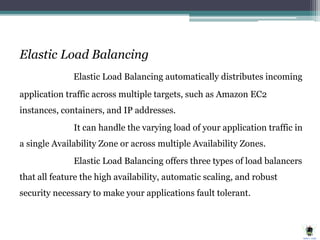 Elastic Load Balancing
Elastic Load Balancing automatically distributes incoming
application traffic across multiple targets, such as Amazon EC2
instances, containers, and IP addresses.
It can handle the varying load of your application traffic in
a single Availability Zone or across multiple Availability Zones.
Elastic Load Balancing offers three types of load balancers
that all feature the high availability, automatic scaling, and robust
security necessary to make your applications fault tolerant.
 