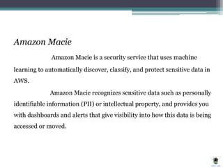Amazon Macie
Amazon Macie is a security service that uses machine
learning to automatically discover, classify, and protect sensitive data in
AWS.
Amazon Macie recognizes sensitive data such as personally
identifiable information (PII) or intellectual property, and provides you
with dashboards and alerts that give visibility into how this data is being
accessed or moved.
 