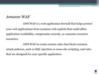 Amazon WAF
AWS WAF is a web application firewall that helps protect
your web applications from common web exploits that could affect
application availability, compromise security, or consume excessive
resources.
AWS WAF to create custom rules that block common
attack patterns, such as SQL injection or cross-site scripting, and rules
that are designed for your specific application.
 