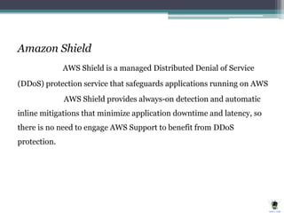Amazon Shield
AWS Shield is a managed Distributed Denial of Service
(DDoS) protection service that safeguards applications running on AWS
AWS Shield provides always-on detection and automatic
inline mitigations that minimize application downtime and latency, so
there is no need to engage AWS Support to benefit from DDoS
protection.
 