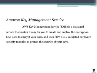 Amazon Key Management Service
AWS Key Management Service (KMS) is a managed
service that makes it easy for you to create and control the encryption
keys used to encrypt your data, and uses FIPS 140-2 validated hardware
security modules to protect the security of your keys.
 