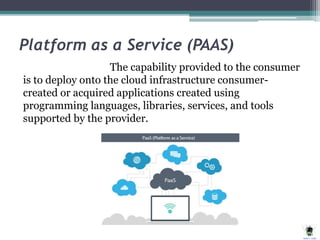 Platform as a Service (PAAS)
The capability provided to the consumer
is to deploy onto the cloud infrastructure consumer-
created or acquired applications created using
programming languages, libraries, services, and tools
supported by the provider.
 