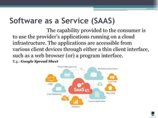 Software as a Service (SAAS)
The capability provided to the consumer is
to use the provider’s applications running on a cloud
infrastructure. The applications are accessible from
various client devices through either a thin client interface,
such as a web browser (or) a program interface.
E.g.: Google Spread Sheet
 