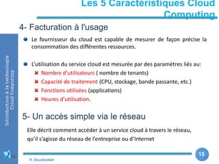 15
15
Les 5 Caractéristiques Cloud
Computing
Introductionàlatechnologie
CloudComputing
Le fournisseur du cloud est capable de mesurer de façon précise la
consommation des différentes ressources.
L’utilisation du service cloud est mesurée par des paramètres liés au:
Nombre d’utilisateurs ( nombre de tenants)
Capacité de traitement (CPU, stockage, bande passante, etc.)
Fonctions utilisées (applications)
Heures d’utilisation.
4- Facturation à l'usage
5- Un accès simple via le réseau
Elle décrit comment accéder à un service cloud à travers le réseau,
qu’il s’agisse du réseau de l’entreprise ou d’Internet
R. Bouabdallah
 