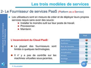 Introductionàlatechnologie
CloudComputing
2- Le Fournisseur de services PaaS (Platform as a Service)
20
20
Les utilisateurs sont en mesure de créer et de déployer leurs propres
services requis sans avoir des soucis:
Installer le moindre outil sur leur poste de travail.
Provisionner.
Maintenir.
L‘inconvénient du Cloud PaaS:
La plupart des fournisseurs sont
limités à quelques technologies.
Il n' y a pas de contrôle sur les
machines virtuelles sous-jacentes.
Les trois modèles de services
R. Bouabdallah
 