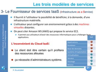 21
21
Introductionàlatechnologie
CloudComputing Les trois modèles de services
3- Le Fournisseur de services IaaS (Infrastructure as a Service)
Il fournit à l’utilisateur la possibilité de bénéficier, à la demande, d’une
infrastructure matérielle.
L’utilisateur peut configurer son environnement grâce à des machines
virtuelles distantes.
On peut citer Amazon WS (AWS) qui propose le service EC2.
Il permet aux utilisateurs d’avoir des ressources informatiques pour y héberger leurs
applications.
L‘inconvénient du Cloud IaaS:
Le client doit être certain qu’il profitera
des ressources allouées
ça nécessite d’administrateurs système.
R. Bouabdallah
 