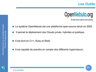 31
31
Introductionàlatechnologie
CloudComputing Les Outils
Le système OpenNebula est une plateforme open-source lancé en 2005.
Il permet le déploiement des Clouds privés, hybrides et publique.
Il est écrit en C++, Ruby et Shell.
Il est capable de prendre en compte des différents hyperviseurs.
R. Bouabdallah
 