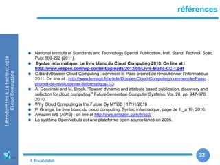 32
32
Introductionàlatechnologie
CloudComputing références
National Institute of Standards and Technology Special Publication. Inst. Stand. Technol. Spec.
Publ 500-292 (2011).
Syntec informatique, Le livre blanc du Cloud Computing 2010. On line at :
http://www.veepee.com/wp-content/uploads/2012/05/Livre-Blanc-CC-1.pdf
C.BardyDossier Cloud Computing : comment le Paas promet de révolutionner l'informatique
2011. On line at : http://www.lemagit.fr/article/Dossier-Cloud-Computing-comment-le-Paas-
promet-de-revolutionner-linformatique-1-3
A. Goscinski and M. Brock, “Toward dynamic and attribute based publication, discovery and
selection for cloud computing,” FutureGeneration Computer Systems, Vol. 26, pp. 947-970,
2010.
Why Cloud Computing is the Future By MYOB | 17/11/2016
P. Grange. Le livre blanc du cloud computing. Syntec informatique, page de 1 _a 19, 2010.
Amazon WS (AWS) : on line at http://aws.amazon.com/fr/ec2/
Le système OpenNebula est une plateforme open-source lancé en 2005.
R. Bouabdallah
 