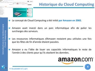 6
6
Introductionàlatechnologie
CloudComputing Historique du Cloud Computing
R. Bouabdallah & S.Lajmi
Le concept de Cloud Computing a été initié par Amazon en 2002.
Amazon avait investi dans un parc informatique afin de palier les
surcharges des serveurs.
Les ressources informatiques d’Amazon restaient peu utilisées une fois
que les fêtes de fin d’année étaient passées.
Amazon a eu l’idée de louer ses capacités informatiques le reste de
l’année à des clients pour qu’ils stockent les données.
 