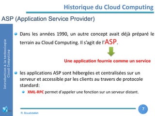 7
7
Introductionàlatechnologie
CloudComputing Historique du Cloud Computing
Dans les années 1990, un autre concept avait déjà préparé le
terrain au Cloud Computing. Il s’agit de l’ASP.
les applications ASP sont hébergées et centralisées sur un
serveur et accessible par les clients au travers de protocole
standard:
XML-RPC permet d'appeler une fonction sur un serveur distant.
ASP (Application Service Provider)
Une application fournie comme un service
R. Bouabdallah
 