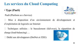• Type (PaaS)
PaaS (Platform as a Service)
Mise à disposition d’un environnement de développement et
d’exploitation de logiciels sur Internet
Techniques utilisées : le basculement (fail-over), la répartition de
charge (load-balancing) …
Dédié aux développeurs (DotNet et J2EE)
11
Les services du Cloud Computing
 