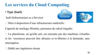• Type (IaaS)
IaaS (Infrastructure as a Service)
Mise à disposition d’une infrastructure matérielle :
Capacité de stockage illimitée, puissance de calcul inégalée
La plateforme, où qu'elle soit, est exécutée par des machines virtuelles
et les ressources peuvent être allouées et re-libérées à la demande, sans
interruption.
Dédié aux ingénieurs réseau
12
Les services du Cloud Computing
 