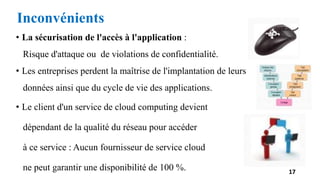 • La sécurisation de l'accès à l'application :
Risque d'attaque ou de violations de confidentialité.
• Les entreprises perdent la maîtrise de l'implantation de leurs
données ainsi que du cycle de vie des applications.
• Le client d'un service de cloud computing devient
dépendant de la qualité du réseau pour accéder
à ce service : Aucun fournisseur de service cloud
ne peut garantir une disponibilité de 100 %. 17
Inconvénients
 
