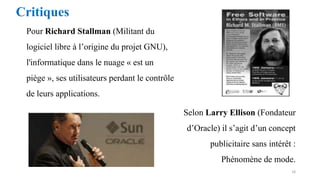 Critiques
Pour Richard Stallman (Militant du
logiciel libre à l’origine du projet GNU),
l'informatique dans le nuage « est un
piège », ses utilisateurs perdant le contrôle
de leurs applications.
Selon Larry Ellison (Fondateur
d’Oracle) il s’agit d’un concept
publicitaire sans intérêt :
Phénomène de mode.
18
 