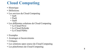 Cloud Computing
• Historique
• Définitions
• Les services du Cloud Computing
• IaaS
• PaaS
• SaaS
• Les différentes solutions de Cloud Computing
• Le Cloud Privé
• Le Cloud Hybride
• Le Cloud Public
• Exemples
• Avantages et Inconvénients
• Critiques
• Les solutions open source du Cloud Computing
• Les plateformes du Cloud Computing
2
 