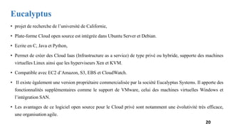 Eucalyptus
• projet de recherche de l’université de Californie,
• Plate-forme Cloud open source est intégrée dans Ubuntu Server et Debian.
• Ecrite en C, Java et Python,
• Permet de créer des Cloud Iaas (Infrastructure as a service) de type privé ou hybride, supporte des machines
virtuelles Linux ainsi que les hyperviseurs Xen et KVM.
• Compatible avec EC2 d’Amazon, S3, EBS et CloudWatch.
• Il existe également une version propriétaire commercialisée par la société Eucalyptus Systems. Il apporte des
fonctionnalités supplémentaires comme le support de VMware, celui des machines virtuelles Windows et
l’intégration SAN.
• Les avantages de ce logiciel open source pour le Cloud privé sont notamment une évolutivité très efficace,
une organisation agile.
20
 