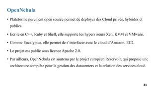 OpenNebula
• Plateforme purement open source permet de déployer des Cloud privés, hybrides et
publics.
• Ecrite en C++, Ruby et Shell, elle supporte les hyperviseurs Xen, KVM et VMware.
• Comme Eucalyptus, elle permet de s’interfacer avec le cloud d’Amazon, EC2.
• Le projet est publié sous licence Apache 2.0.
• Par ailleurs, OpenNebula est soutenu par le projet européen Reservoir, qui propose une
architecture complète pour la gestion des datacenters et la création des services cloud.
21
 