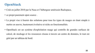 OpenStack
• Créé en juillet 2010 par la Nasa et l’hébergeur américain Rackspace,
• ce projet purement open source .
• Le projet vise à fournir des solutions pour tous les types de nuages en étant simple à
mettre en œuvre, hautement évolutive et riche en fonctionnalités.
• OpenStack est un système d'exploitation nuage qui contrôle de grandes surfaces de
calcul, de stockage et les ressources réseau à travers un centre de données, le tout est
géré par un tableau de bord.
22
 