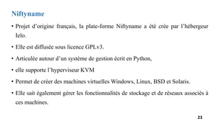 Niftyname
• Projet d’origine français, la plate-forme Niftyname a été crée par l’hébergeur
Ielo.
• Elle est diffusée sous licence GPLv3.
• Articulée autour d’un système de gestion écrit en Python,
• elle supporte l’hyperviseur KVM
• Permet de créer des machines virtuelles Windows, Linux, BSD et Solaris.
• Elle sait également gérer les fonctionnalités de stockage et de réseaux associés à
ces machines.
23
 