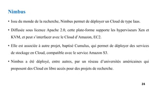 Nimbus
• Issu du monde de la recherche, Nimbus permet de déployer un Cloud de type Iaas.
• Diffusée sous licence Apache 2.0, cette plate-forme supporte les hyperviseurs Xen et
KVM, et peut s’interfacer avec le Cloud d’Amazon, EC2.
• Elle est associée à autre projet, baptisé Cumulus, qui permet de déployer des services
de stockage en Cloud, compatible avec le service Amazon S3.
• Nimbus a été déployé, entre autres, par un réseau d’universités américaines qui
proposent des Cloud en libre accès pour des projets de recherche.
24
 