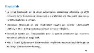 Stratuslab
• Le projet StratusLab est né d’une collaboration académique informelle en 2008,
cofinancé par la Commission Européenne afin d’élaborer une plateforme open source
sur infrastructure as a services.
• Maintenant StratusLab est une collaboration ouverte des instituts (CNRSSixSQ,
GRNET, et TCD) et les personnes continuent à évaluer le logiciel.
• StratusLab fournit des fonctionnalités pour la gestion dynamique des ressources
typiques de calcul d'un nuage IaaS.
• Mais il fournit également des fonctionnalités supplémentaires pour simplifier la gestion
de l'image et la fédération du nuage.
25
 