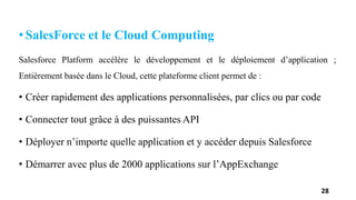 • SalesForce et le Cloud Computing
Salesforce Platform accélère le développement et le déploiement d’application ;
Entièrement basée dans le Cloud, cette plateforme client permet de :
• Créer rapidement des applications personnalisées, par clics ou par code
• Connecter tout grâce à des puissantes API
• Déployer n’importe quelle application et y accéder depuis Salesforce
• Démarrer avec plus de 2000 applications sur l’AppExchange
28
 