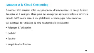 Amazon et le Cloud Computing
Amazone Web services offre une plateforme d’informatique en nuage flexible,
évolutive et à coût peu élevé pour des entreprises de toutes tailles à travers le
monde. AWS donne accès à une plateforme technologique fiable sécurisée.
Les avantages de l’utilisation de cette plateforme sont les suivants :
• Paiement à l’utilisation
• évolutif
• flexible
• simplicité d’utilisation
29
 