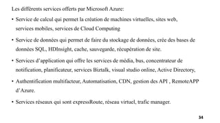 Les différents services offerts par Microsoft Azure:
• Service de calcul qui permet la création de machines virtuelles, sites web,
services mobiles, services de Cloud Computing
• Service de données qui permet de faire du stockage de données, crée des bases de
données SQL, HDInsight, cache, sauvegarde, récupération de site.
• Services d’application qui offre les services de média, bus, concentrateur de
notification, planificateur, services Biztalk, visual studio online, Active Directory,
• Authentification multifacteur, Automatisation, CDN, gestion des API , RemoteAPP
d’Azure.
• Services réseaux qui sont expressRoute, réseau virtuel, trafic manager.
34
 